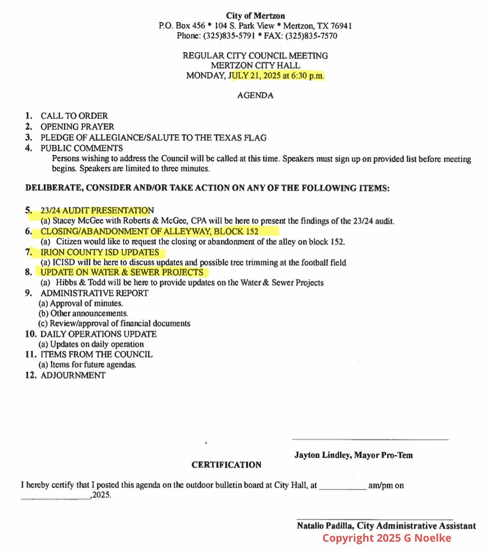 City of Mertzon P.O. Box 456 * 104 S. Park View * Mertzon, TX 76941 Phone: (325)835-5791 * FAX: (325)835-7570 REGULAR CITY COUNCIL MEETING MERTZON CITY HALL MONDAY, JULY 21, 2025 at 6:30 p.m. AGENDA 1. CALL TO ORDER 2. OPENING PRAYER 3. PLEDGE OF ALLEGIANCE/SALUTE TO THE TEXAS FLAG 4. PUBLIC COMMENTS Persons wishing to address the Council will be called at this time. Speakers must sign up on provided list before meeting begins. Speakers are limited to three minutes. DELIBERATE, CONSIDER AND/OR TAKE ACTION ON ANY OF THE FOLLOWING ITEMS: 5. 23/24 AUDIT PRESENTATION (a) Stacey McGee with Roberts & McGee, CPA will be here to present the findings of the 23/24 audit. 6. CLOSING/ABANDONMENT OF ALLEYWAY, BLOCK 152 (a) Citizen would like to request the closing or abandonment of the alley on block 152. 7. IRION COUNTY ISD UPDATES (a) ICISD will be here to discuss updates and possible tree trimming at the football field 8. UPDATE ON WATER & SEWER PROJECTS (a) Hibbs & Todd will be here to provide updates on the Water & Sewer Projects 9. ADMINISTRATIVE REPORT (a) Approval of minutes. (b) Other announcements. (c) Review/approval of financial documents 10. DAILY OPERATIONS UPDATE (a) Updates on daily operation 11. ITEMS FROM THE COUNCIL (a) Items for future agendas. 12. ADJOURNMENT Jayton Lindley, Mayor Pro-Tem CERTIFICATION I hereby certify that I posted this agenda on the outdoor bulletin board at City Hall, at _______ am/pm on ________,2025. Natalio Padilla, City Administrative Assistant Copyright 2025 G Noelke