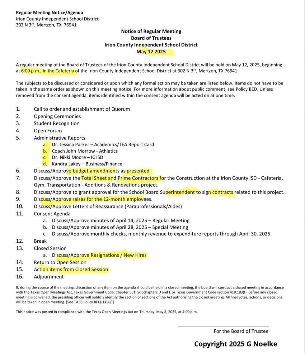 Regular Meeting Notice/Agenda Irion County Independent School District 302 N 3rd, Mertzon, TX 76941 Notice of Regular Meeting Board of Trustees Irion County Independent School District May 12 2025 A regular meeting of the Board of Trustees of the Irion County Independent School District will be held on May 12, 2025, beginning at 6:00 p.m., in the Cafeteria of the Irion County Independent School District at 302 N 3rd, Mertzon, TX 76941. The subjects to be discussed or considered or upon which any formal action may be taken are listed below. Items do not have to be taken in the same order as shown on this meeting notice. For more information about public comment, see Policy BED. Unless removed from the consent agenda, items identified within the consent agenda will be acted on at one time. 1. Call to order and establishment of Quorum 2. Opening Ceremonies 3. Student Recognition 4. Open Forum 5. Administrative Reports        a. Dr. Jessica Parker – Academics/TEA Report Card        b. Coach John Morrow – Athletics        c. Dr. Nikki Moore – IC ISD        d. Kandra Lakey – Business/Finance 6. Discuss/Approve budget amendments as presented 7. Discuss/Approve the Total Sheet and Prime Contractors for the Construction at the Irion County ISD - Cafeteria, Gym, Transportation - Additions & Renovations project. 8. Discuss/Approve to grant approval for the School Board Superintendent to sign contracts related to this project. 9. Discuss/Approve raises for the 12-month employees. 10. Discuss/Approve Letters of Reassurance (Paraprofessionals/Aides) 11. Consent Agenda          a. Discuss/Approve minutes of April 14, 2025 – Regular Meeting          b. Discuss/Approve minutes of April 28, 2025 – Special Meeting          c. Discuss/Approve monthly checks, monthly revenue to expenditure reports through April 30, 2025. 12. Break 13. Closed Session          a. Discuss/Approve Resignations / New Hires 14. Return to Open Session 15. Action items from Closed Session 16. Adjournment          If, during the course of the meeting, discussion of any item on the agenda should be held in a closed meeting, the board will conduct a closed meeting in accordance with the Texas Open Meetings Act, Texas Government Code, Chapter 551, Subchapters D and E or Texas Government Code section 418.183(f). Before any closed meeting is convened, the presiding officer will publicly identify the section or sections of the Act authorizing the closed meeting. All final votes, actions, or decisions will be taken in open meeting. [See TASB Policy BEC(LEGAL)]          This notice was posted in compliance with the Texas Open Meetings Act on Thursday, May 8, 2025, at 4:00 p.m.          For the Board of Trustee          Copyright 2025 G Noelke