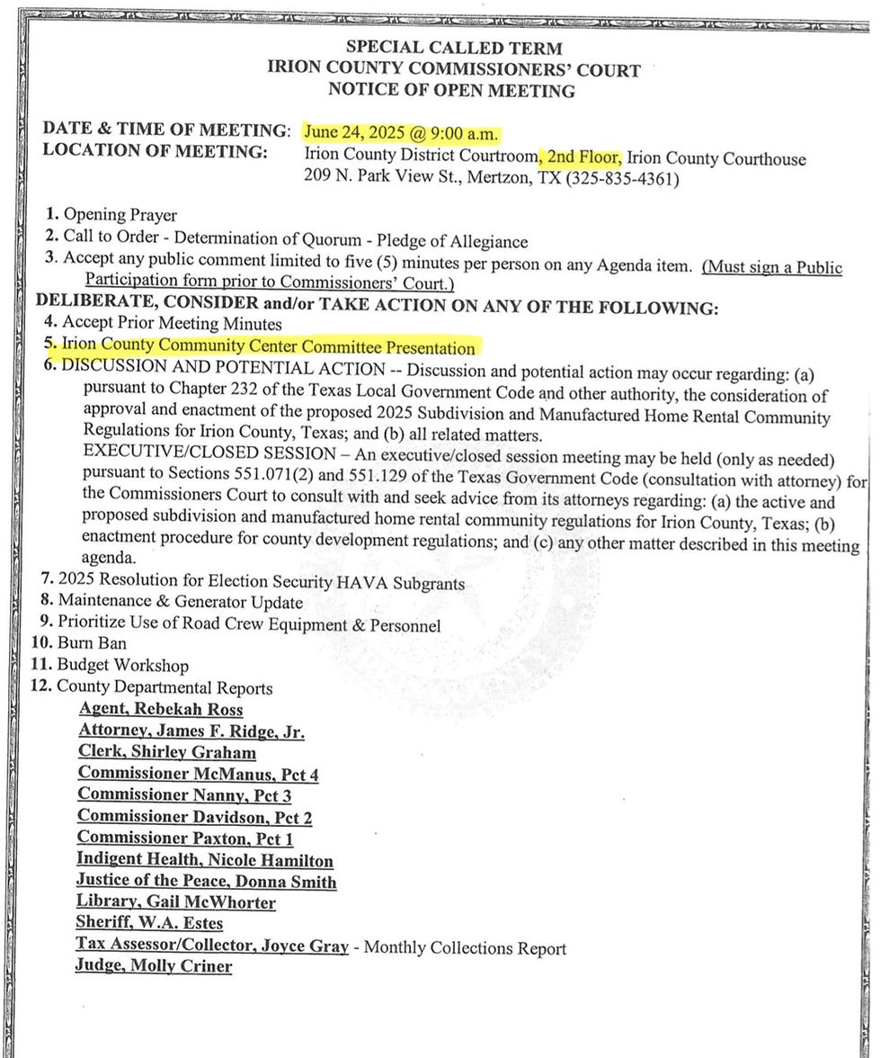 SPECIAL CALLED TERM IRION COUNTY COMMISSIONERS' COURT NOTICE OF OPEN MEETING DATE & TIME OF MEETING: June 24, 2025 @ 9:00 a.m. LOCATION OF MEETING: Irion County District Courtroom, 2nd Floor, Irion County Courthouse 209 N. Park View St., Mertzon, TX (325-835-4361) 1. Opening Prayer 2. Call to Order - Determination of Quorum - Pledge of Allegiance 3. Accept any public comment limited to five (5) minutes per person on any Agenda item. (Must sign a Public Participation form prior to Commissioners' Court.) DELIBERATE, CONSIDER and/or TAKE ACTION ON ANY OF THE FOLLOWING: 4. Accept Prior Meeting Minutes 5. Irion County Community Center Committee Presentation 6. DISCUSSION AND POTENTIAL ACTION -- Discussion and potential action may occur regarding: (a) pursuant to Chapter 232 of the Texas Local Government Code and other authority, the consideration of approval and enactment of the proposed 2025 Subdivision and Manufactured Home Rental Community Regulations for Irion County, Texas; and (b) all related matters. EXECUTIVE/CLOSED SESSION - An executive/closed session meeting may be held (only as needed) pursuant to Sections 551.071(2) and 551.129 of the Texas Government Code (consultation with attorney) for the Commissioners Court to consult with and seek advice from its attorneys regarding: (a) the active and proposed subdivision and manufactured home rental community regulations for Irion County, Texas; (b) enactment procedure for county development regulations; and (c) any other matter described in this meeting agenda. 7. 2025 Resolution for Election Security HAVA Subgrants 8. Maintenance & Generator Update 9. Prioritize Use of Road Crew Equipment & Personnel 10. Burn Ban 11. Budget Workshop 12. County Departmental Reports Agent, Rebekah Ross Attorney, James F. Ridge, Jr. Clerk, Shirley Graham Commissioner McManus, Pct 4 Commissioner Nanny, Pct 3 Commissioner Davidson, Pct 2 Commissioner Paxton, Pct 1 Indigent Health, Nicole Hamilton Justice of the Peace, Donna Smith Library, Gail McWhorter Sheriff, W.A. Estes Tax Assessor/Collector, Joyce Gray - Monthly Collections Report Judge, Molly Criner