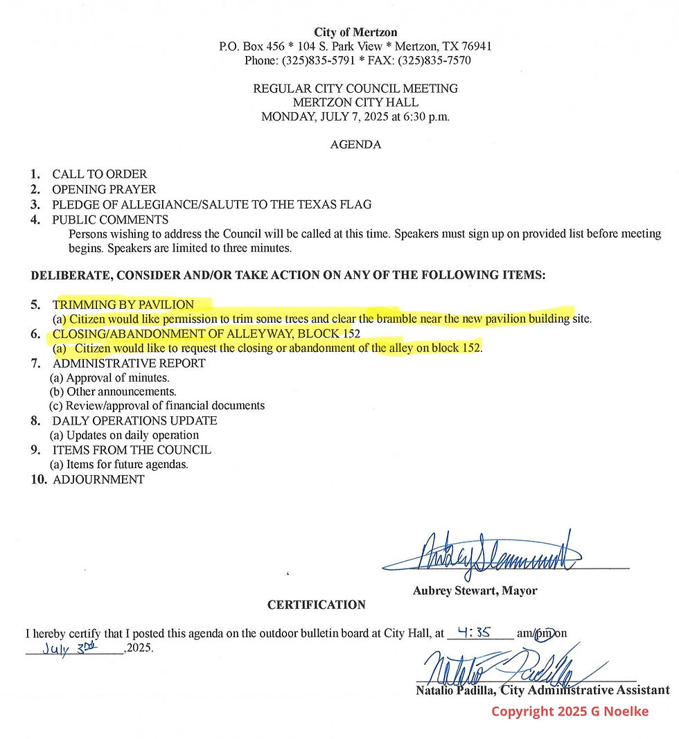 City of Mertzon P.O. Box 456 * 104 S. Park View * Mertzon, TX 76941 Phone: (325)835-5791 * FAX: (325)835-7570 REGULAR CITY COUNCIL MEETING MERTZON CITY HALL MONDAY, JULY 7, 2025 at 6:30 p.m. AGENDA 1. CALL TO ORDER 2. OPENING PRAYER 3. PLEDGE OF ALLEGIANCE/SALUTE TO THE TEXAS FLAG 4. PUBLIC COMMENTS Persons wishing to address the Council will be called at this time. Speakers must sign up on provided list before meeting begins. Speakers are limited to three minutes. DELIBERATE, CONSIDER AND/OR TAKE ACTION ON ANY OF THE FOLLOWING ITEMS: 5. TRIMMING BY PAVILION (a) Citizen would like permission to trim some trees and clear the bramble near the new pavilion building site. 6. CLOSING/ABANDONMENT OF ALLEYWAY, BLOCK 152 (a) Citizen would like to request the closing or abandonment of the alley on block 152. 7. ADMINISTRATIVE REPORT (a) Approval of minutes. (b) Other announcements. (c) Review/approval of financial documents 8. DAILY OPERATIONS UPDATE (a) Updates on daily operation 9. ITEMS FROM THE COUNCIL (a) Items for future agendas. 10. ADJOURNMENT Aubrey Stewart, Mayor CERTIFICATION I hereby certify that I posted this agenda on the outdoor bulletin board at City Hall, at Natalio Padilla, City Administrative Assistant Copyright 2025 G Noelke