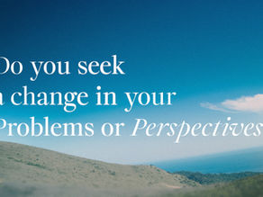 DO YOU SEEK A CHANGE IN YOUR PROBLEMS OR YOUR PERSPECTIVE?