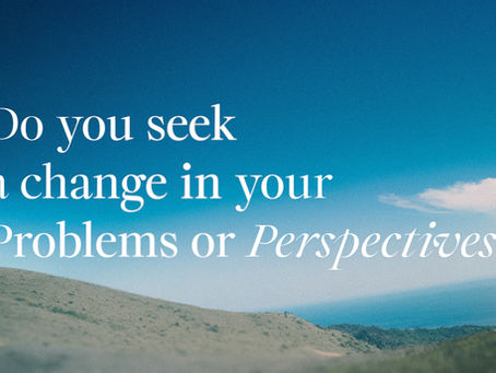DO YOU SEEK A CHANGE IN YOUR PROBLEMS OR YOUR PERSPECTIVE?