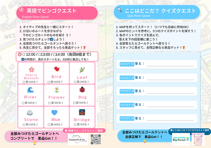 「リバークエスト」の参加用紙の画像。左側に「英語でビンゴクエスト」のビンゴカード、右側に「クイズクエスト」の回答欄が配置されています。
【左側:英語でビンゴクエスト】
■遊び方:ネイティブの先生と一緒にスタートし、川沿いを歩きながらビンゴカードのアイテムを探します。見つけたらチェックを入れ、全部見つけたらゴールテントに戻って先生に見せると景品がもらえます。
■開始時間:12:00 / 13:00 / 14:00(各回8組まで・5分前に集合)
■探すアイテム(9種類):Cherry Blossom(桜)、Bird(鳥)、Leaf(葉)、River(川)、Flower(花)、Bug(虫)、Stone(石)、Blue(青色)、Bridge(橋)。
■提供:Hoppípolla & Co.(LINE登録用QRコードあり)
【右側:ここはどこだ? クイズクエスト】
■遊び方:マップを持っていつでも自由にスタートできます。マップのヒントを参考に5つのクイズポイントを探し、各ポイントの問題を読んで回答欄に答えを書きます。全部答えてゴールテントに戻り、全問正解すると景品がもらえます。
■回答欄:POINT①から⑤までの答えを書き込む空欄が用意されています。
■提供:Big Forest(公式インスタグラム用QRコードあり)
