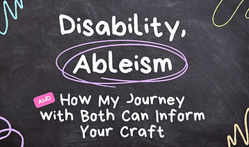 DISABILITY, ABLEISM, AND HOW MY JOURNEY WITH BOTH CAN INFORM YOUR CRAFT