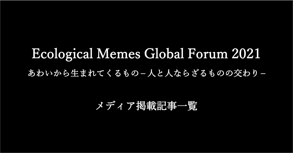 ［メディア掲載一覧］Ecological Memes Global Forum 2021 あわいから生まれてくるもの - 人と人ならざるものの交わり -