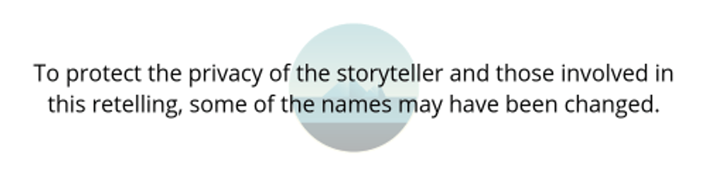 To protect the privacy of the storyteller and those involved in this retelling, some of the names may have been changed. (1)