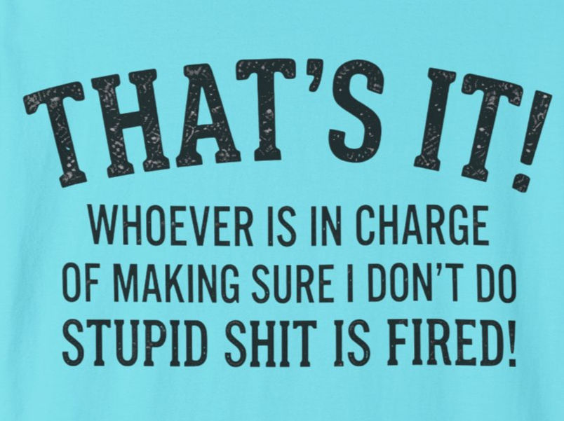 THAT'S IT! Whoever is in charge of making sure I don't do stupid shit is fired!