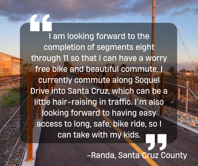 I am looking forward to the completion of segments eight through 11 so that I can have a worry free bike and beautiful commute. I currently commute along Soquel Drive into Santa Cruz, which can be a little hair-raising in traffic. -Randa, Santa Cruz County