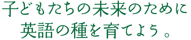 子どもたちの未来のために 英語の種を育てよう。