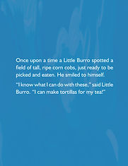 Once upon a time a Little Burro spotted a field of tall, ripe corn cobs, just ready to be picked and eaten. He smiled to himself. "I know what I can do with these." said Little Burro. "I can make tortillas for my tea!"