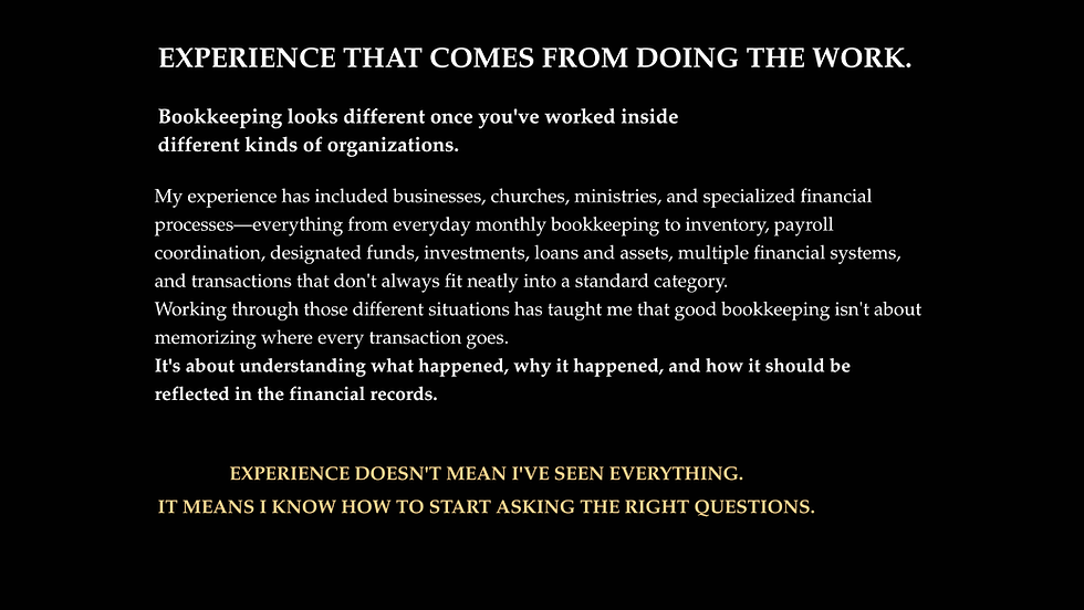 My experience has included businesses, churches, ministries, and specialized financial processes—everything from everyday monthly bookkeeping to inventory, payroll coordination, designated funds, investments, loans and assets, multiple financial systems, and transactions that don't always fit neatly into a standard category.
Working through those different situations has taught me that good bookkeeping isn't about memorizing where every transaction goes.
It's about understanding what happened, why it happened, and how it should be reflected in the financial records.