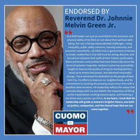 "As a faith leader I am just as committed to the economic and physical safety of my flock as I am about their spiritual well-being. Our city is facing unprecedented challenges-rising inequality, public safety concerns, housing insecurity, and economic uncertainty all while trust in government continues to erode. Leadership in City Hall must be strong, decisive, and focused on solutions that uplift all New Yorkers, particularly Black and brown communities that have historically borne the brunt of systemic inequities. Andrew Cuomo has successfully fought to improve the quality of living for working families, stood up to entrenched power, and delivered meaningful change. I have witnessed his dedication to the people of New York City, his efforts to improve our neighborhoods, and his commitment to tackling the pressing issues of our time with a steadfast determination. His leadership reflects the values that resonate deeply with my own beliefs: the importance of lifting up the marginalized, working toward equity, and fostering a city where every person can thrive. In my heart, I trust that his leadership will guide us toward a brighter future, one built on justice, compassion, and the shared hope that we can come together."
-Reverend Dr. Johnnie Melvin Green Jr.