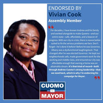 "For decades, I have known Andrew and his family and worked alongside to make Queens--and our entire state-safe, affordable, and a beacon of progress. With our city in crisis, there is noone better suited to fix the serious problems we face. Don't forget--he's done it before! Before he was Governor, Albany was a dysfunctional laughingstock. That changed after he was elected Governor. He kept our neighborhoods safe, made government work for the working and middle class, and ensured our city was affordable enough that owning a home was an attainable dream. It's that kind of record -built through Andrew Cuomo's strong leadership--that we need back, which is why l'm endorsing his campaign for Mayor. 
-Vivian Cook
Assembly Member