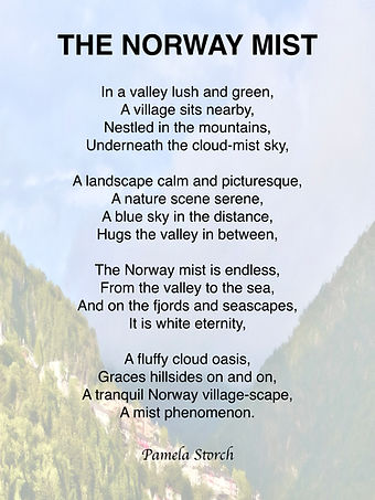 The Norway Mist is a serene nature poem by Pamela Storch, capturing the quiet majesty of mist-filled fjords, valleys, and village landscapes. A peaceful reflection on Nordic beauty and stillness.