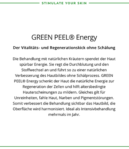 Green Peel Energy
Der Vitalitäts und Regenerationskick ohne Schälung
Spendet der Haut spürbar Energie. Sie regt die Durchblutung und den Stoffwechsel an und führt so zu einer natürlichen Verbesserung des Hautbildes ohne Schälprozess.
Es hilft gegen:
Unreinheiten, fahle Haut, Narben und Pigmentstörungen,
