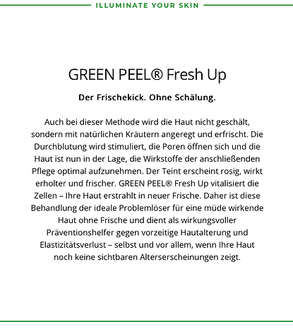 Green Peel Fresh Up
Der Frischkick ohne Schälung.
Fresh Up vitalisiert die Zellen.Ihre Haut erstralt in neuer Frische.Daher ist diese Behandlung der Ideale Pröblemlöser für eine müde wirkende Haut.