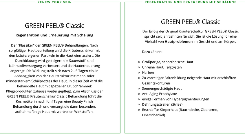Green Peel Classic
Regeneration und Erneuerung mit Schälung
In 5 Tage eine neue Haut.
Der Erfolg der Original Kräuterschälkur GREEN PEEl Classic spricht seit Jahrzehnten für sich.Sie ist die Lösung für eine Vielzahl von Hautproblemen im Gesicht.
Dazu zählen:
-Grossporige,seborrhoische Haut
- Unreine Haut,Talgcysten
- Narben
- Zu vorzeitiger Faltenbildung neigende Haut mit erschlafften Gesichtskonturen
- Sonnengeschädigte Haut
- Anti- Aging Prophylaxe
- einige Formen von Hyperpigmetierungen