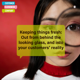 Keeping things fresh: Out from behind the looking glass, and into your customers’ reality