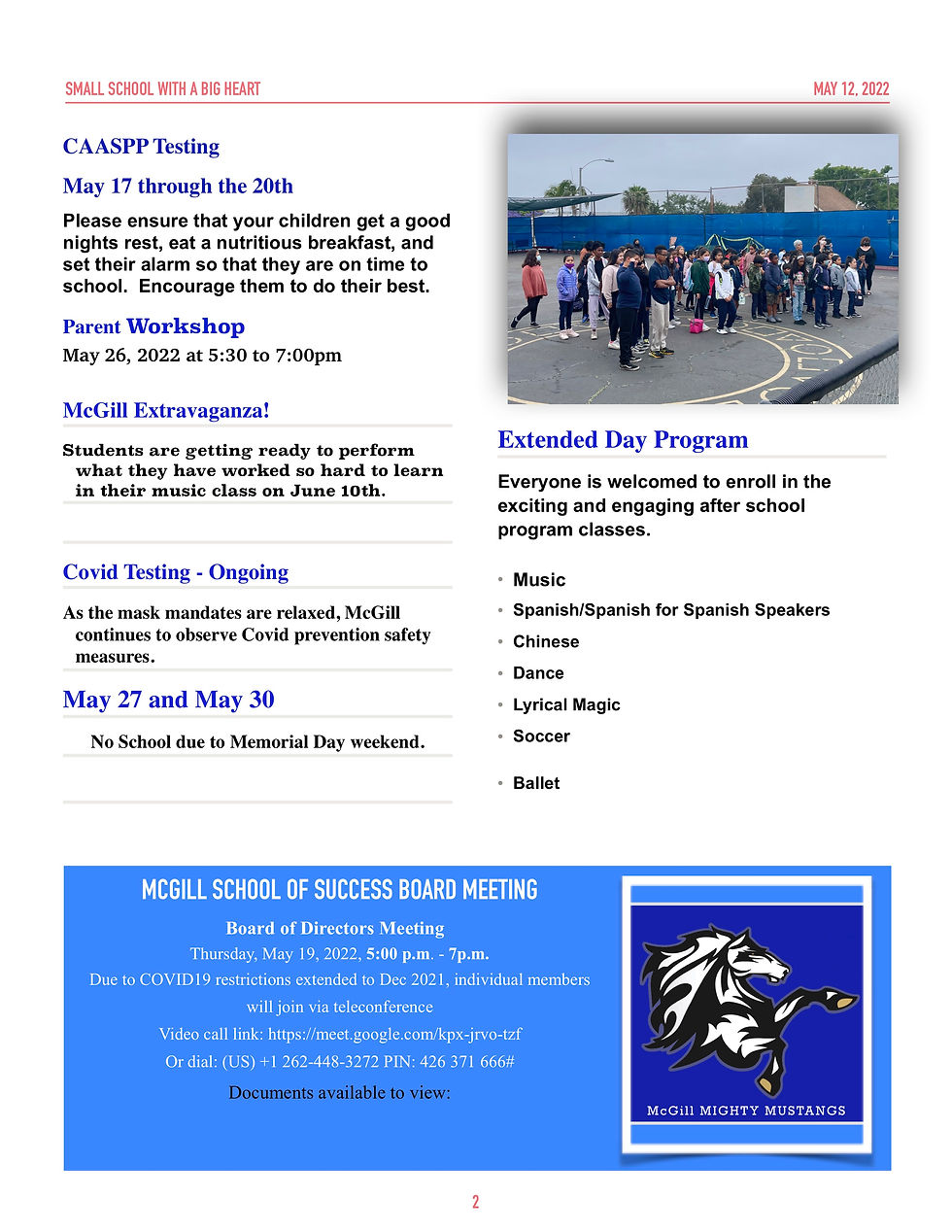 SMALL SCHOOL WITH A BIG HEART  MAY 12, 2022    CAASPP Testing May 17 through the 20th  Please ensure that your children get a good nights rest, eat a nutritious breakfast, and set their alarm so that they are on time to school. Encourage them to do their best.  Parent Workshop May 26, 2022 at 5:30 to 7:00pm  McGill Extravaganza!  Students are getting ready to perform what they have worked so hard to learn in their music class on June 10th.  Covid Testing - Ongoing  As the mask mandates are relaxed, McGill continues to observe Covid prevention safety measures.  May 27 and May 30  No School due to Memorial Day weekend.  Extended Day Program  Everyone is welcomed to enroll in the exciting and engaging after school program classes.  • Music • Spanish/SpanishforSpanishSpeakers • Chinese • Dance • LyricalMagic • Soccer  • Ballet            MCGILL SCHOOL OF SUCCESS BOARD MEETING  Board of Directors Meeting Thursday, May 19, 2022, 5:00 p.m. - 7p.m.  Due to COVID19 restrictions extended to Dec 2021, individual members will join via teleconference Video call link: https://meet.google.com/kpx-jrvo-tzf Or dial: (US) +1 262-448-3272 PIN: 426 371 666#  Documents available to view:    2 