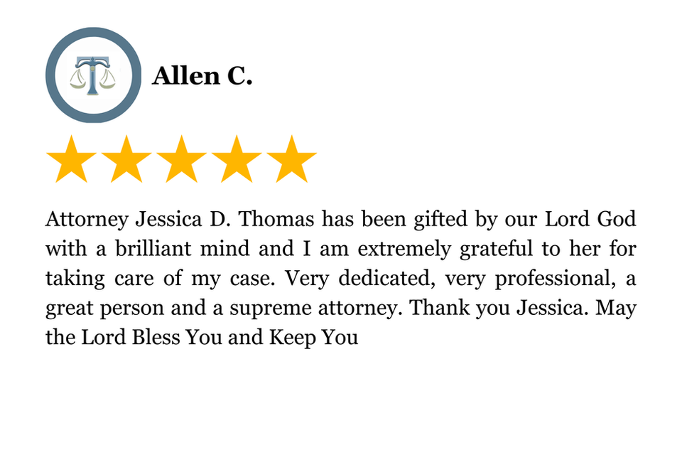 Attorney Jessica D. Thomas has been gifted by our Lord God with a brilliant mind and I am extremely grateful to her for taking care of my case. Very dedicated, very professional, a great person and a supreme attorney. Thank you Jessica. May the Lord Bless You and Keep You
5 Star Client Review