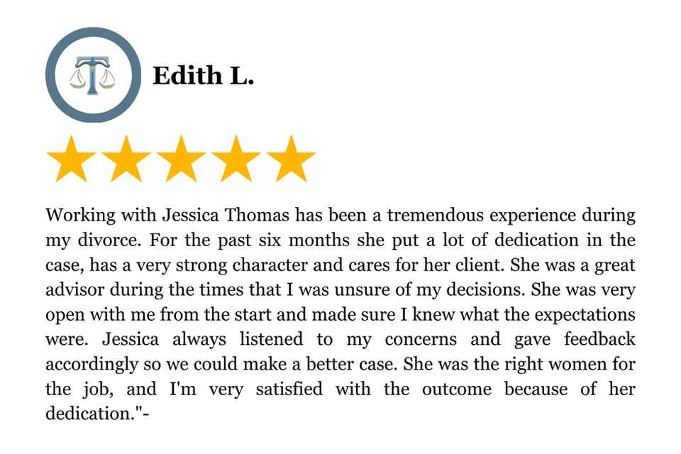 Working with Jessica Thomas has been a tremendous experience during my divorce. For the past six months she put a lot of dedication in the case, has a very strong character and cares for her client. She was a great advisor during the times that I was unsure of my decisions. She was very open with me from the start and made sure I knew what the expectations were. Jessica always listened to my concerns and gave feedback accordingly so we could make a better case. She was the right women for the job, and I'm very satisfied with the outcome because of her dedication."-
5 Star Client Review