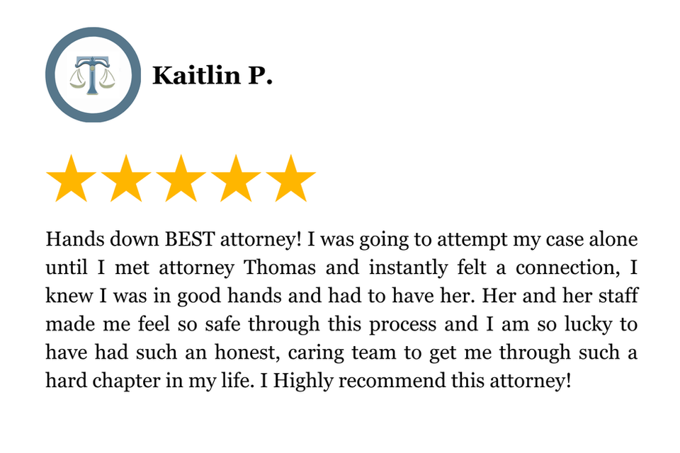 Hands down BEST attorney! I was going to attempt my case alone until I met attorney Thomas and instantly felt a connection, I knew I was in good hands and had to have her. Her and her staff made me feel so safe through this process and I am so lucky to have had such an honest, caring team to get me through such a hard chapter in my life. I Highly recommend this attorney!
5 Star Client Review