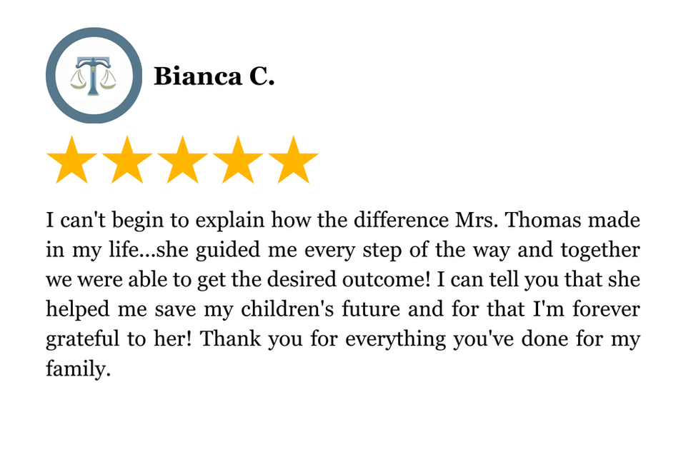 I can't begin to explain how the difference Mrs. Thomas made in my life...she guided me every step of the way and together we were able to get the desired outcome! I can tell you that she helped me save my children's future and for that I'm forever grateful to her! Thank you for everything you've done for my family.
5 Star Client Review
