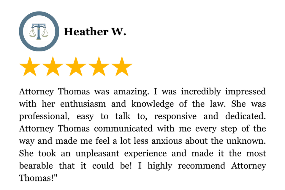 Attorney Thomas was amazing. I was incredibly impressed with her enthusiasm and knowledge of the law. She was professional, easy to talk to, responsive and dedicated. Attorney Thomas communicated with me every step of the way and made me feel a lot less anxious about the unknown. She took an unpleasant experience and made it the most bearable that it could be! I highly recommend Attorney Thomas!"
5 Star Client Review