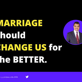 In our marriage, we should be always changing for the better. Ephesians 5:25 PHILLIPS  But, remember, this means that the husband must give his wife the same sort of love that Christ gave to the Church, when he sacrificed himself for her. Christ gave himself to make her holy, having cleansed her through the baptism of his Word—to make her an altogether glorious Church in his eyes. She is to be free from spots, wrinkles or any other disfigurement—a Church holy and perfect.  “I have these bad habits and I will not give them up. That’s who I am”. This is a statement that categorically violates the very nature and definition of marriage.  The church is Christ's bride. He is married to us. Being in a love relationship with Christ implies that we are always changing. As He impacts us, through the power of His Spirit our lives are gradually being transformed to conform to His will. We cannot remain the same.  The songwriter is on point here: “The things I used to do, I do them no more. It’s a great change since I was born”.  We are reminded in scripture, that the marriage relationship should model the relationship with Christ and His bride (The church) . This implies that, in our marriage, we should be always changing for the better. Any habit, hereditary or cultivated that negatively impacts the marriage should be relinquished for the good of the marriage.  If it hurts the marriage, it should be surrendered. The old habits may require some chiseling, as old habits die hard. We may even require the help of a professional. But whatever medium is necessary, “be it by water or by fire”, the changes must be wrought to improve or enhance the relationship. It is only as the church is “purified” by the Word, that Christ’s mission and purpose for His bride is accomplished. Similarly, it is only as we undergo change in our habits and lifestyle that the goal of oneness in marriage is realized.  What to do next?  Make a list of the ten (10) major complaints of your spouse. Choose a convenient season to have a meeting with him/her.  Say: I'm sorry for the ways I have hurt the marriage with my bad habits. Be as specific as you can, highlighting some of the most grievous indiscretions or wrongdoing.   Then you say: I want to make it right. Will you please help me as I embark on this journey of change?  lloydallen.org  Be the first to receive my posts  Book Lloyd to speak  Join the WhatsApp group