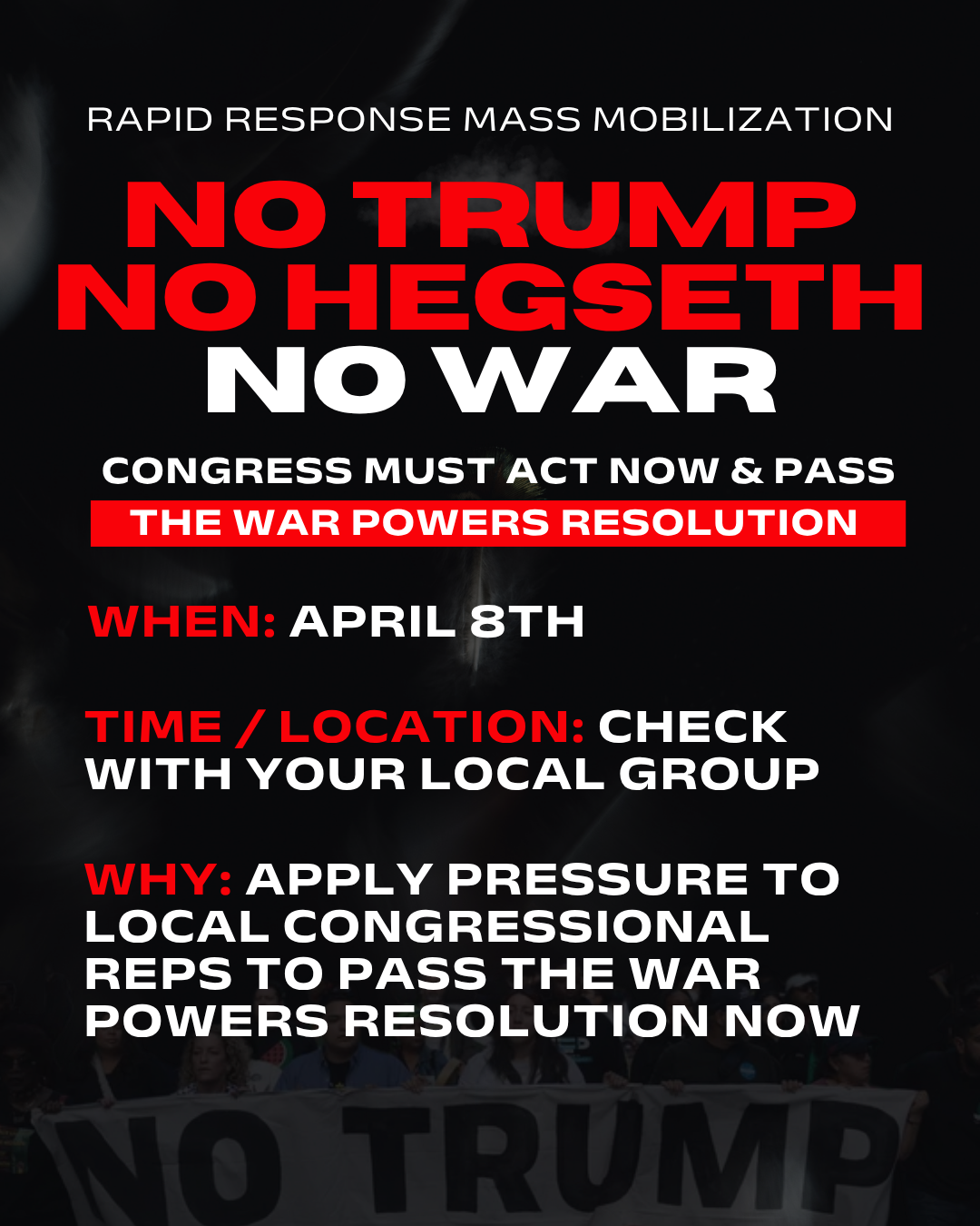 RAPID RESPONSE MASS MOBILIZATION no trump no Hegseth no war THE WAR POWERS RESOLUTION when: 4/8 WHY: APPLY PRESSURE TO LOCAL CONGRESSIONAL REPS to PASS the war POWERS RESOLUTION now CONGRESS MUST ACT NOW & PASS Time / location: Check with your local group