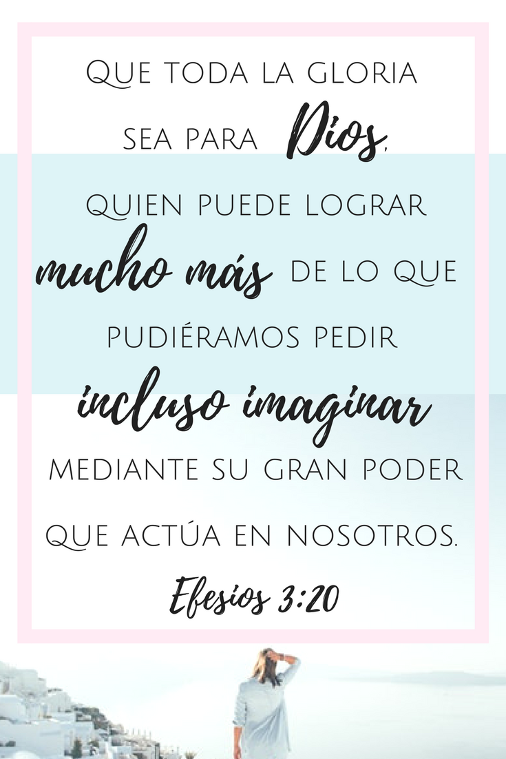 “Y ahora, que toda la gloria sea para Dios, quien puede lograr mucho más de lo que pudiéramos pedir incluso imaginar mediante su gran poder, que actúa en nosotros” Efesios 3:20.