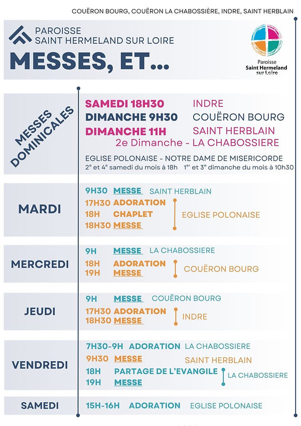 Messes dominicales 

Samedi 18h30 à Indre

Dimanche 9h30 à Couëron-bourg

Dimanche à 11h à Saint-Herblain

2ème dimanche du mois à la Chabossière

Mardi

9h30 MESSE à Saint-Herblain

17h30 ADORATION à la paroisse polonaise

18h CHAPELET à la paroisse polonaise

18h30 MESSE à la paroisse polonaise

Mercredi 

9h MESSE à la Chabossière

18h ADORATION à Couëron-bourg

19h MESSE à Couëron-bourg

Jeudi

9h MESSE à Couëron-bourg

17h30 ADORATION à Indre

18h30 MESSE à Indre

Vendredi

7h30 à 9h ADORATION à la Chabossière

9h30 MESSE à Saint-Herblain

18h PARTAGE DE L'ÉVANGILE à ma Chabossière

19h MESSE à la Chabossière

Samedi

15h à 16h ADORATION à la paroisse polonaise