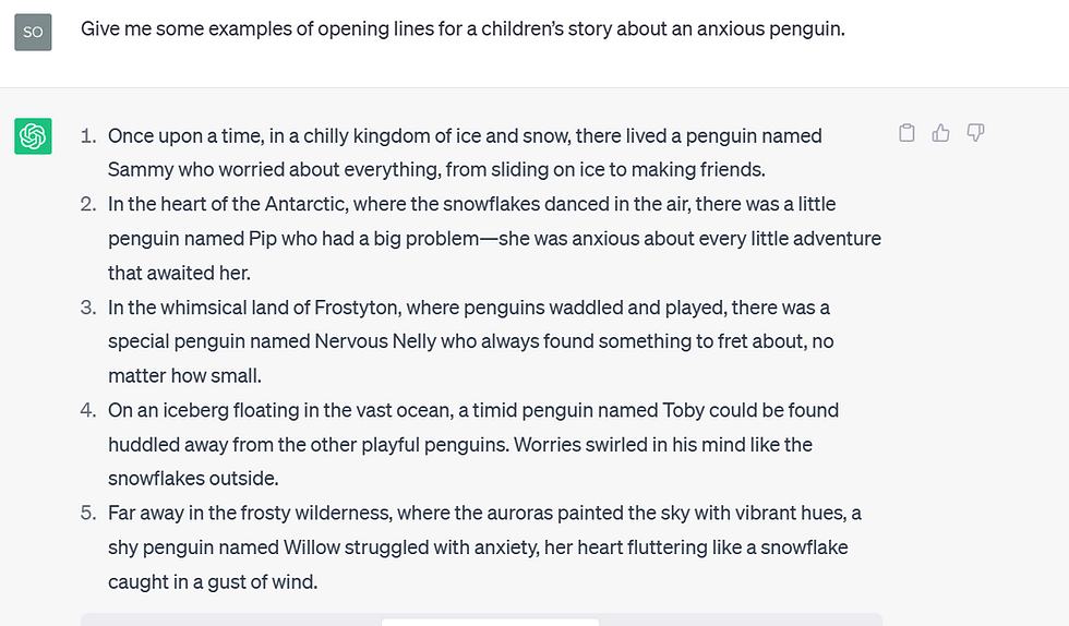 Opening lines generated by a ChatGPT prompt for a therapeutic story about anxiety and penguins. Once upon a time, in a chilly kingdom of ice and snow, there lived a penguin named Sammy who worried about everything, from sliding on ice to making friends. In the heart of the Antarctic, where the snowflakes danced in the air, there was a little penguin named Pip who had a big problem—she was anxious about every little adventure that awaited her. In the whimsical land of Frostyton, where penguins waddled and played, there was a special penguin named Nervous Nelly who always found something to fret about, no matter how small. On an iceberg floating in the vast ocean, a timid penguin named Toby could be found huddled away from the other playful penguins. Worries swirled in his mind like the snowflakes outside. Far away in the frosty wilderness, where the auroras painted the sky with vibrant hues, a shy penguin named Willow struggled with anxiety, her heart fluttering like a snowflake caught in a gust of wind.
