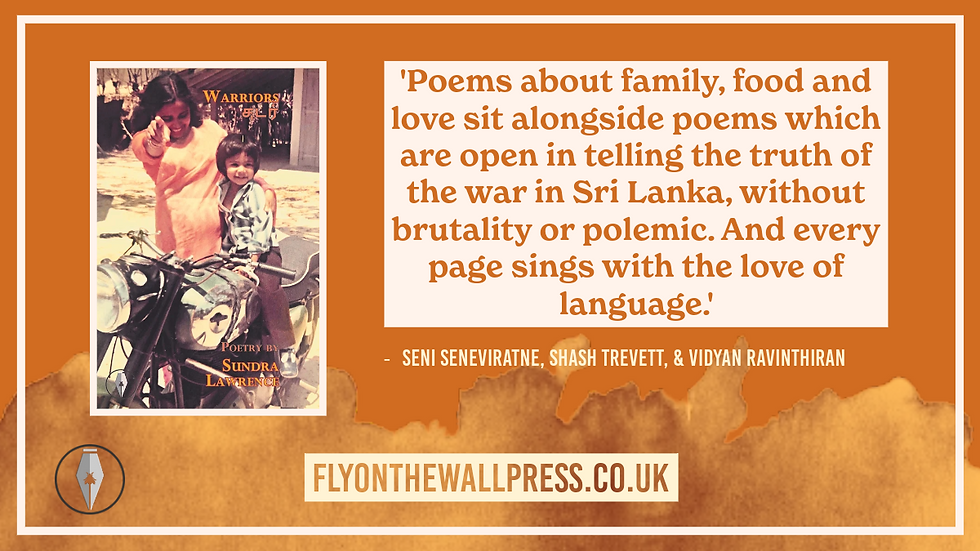 On the left, the cover for 'Warriors' by Sundra Lawrence. On the right, text reads, ''Poems about family, food and love sit alongside poems which are open in telling the truth of the war in Sri Lanka, without brutality or polemic. And every page sings with the love of language.' - Seni Senevitrane, Shash Trevett, & Vidyan Ravinthiran'. Plain orange background, with a light border and textbox , as well as a watercolour effect at the bottom.