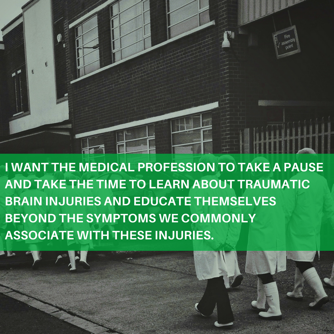 I want the medical profession to take a pause and really take the time to learn about traumatic brain injuries and educate themselves beyond the symptoms we commonly associate with these