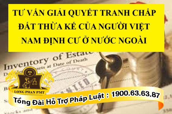 TƯ VẤN GIẢI QUYẾT TRANH CHẤP ĐẤT THỪA KẾ CỦA NGƯỜI VIỆT NAM ĐỊNH CƯ Ở NƯỚC NGOÀI