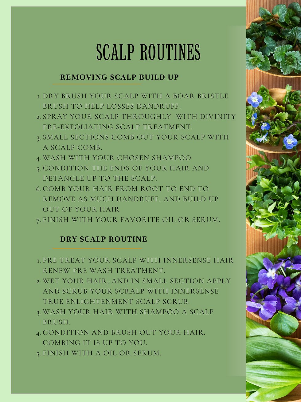 scalp routines: Removing scalp build up.Dry brush your scalp with a boar bristle brush to help losses dandruff. Spray your scalp throughly  with divinity Pre-exfoliating scalp treatment.  small sections comb out your scalp with a scalp comb.   Wash with your chosen Shampoo   Condition the ends of your hair and DETANGLE up to the scalp.  comb your hair from root to end to remove as much dandruff, and build up out of your hair  finish with your favorite oil or serum. Dry scalp routine.Pre treat your scalp with innersense hair renew pre wash treatment.  wet your hair, and in small section apply and scrub your scralp with innersense true enlightenment scalp scrub. wash your hair with shampoo a scalp brush.  Condition and brush out your hair. Combing it is up to you.  finish with a oil or serum. 