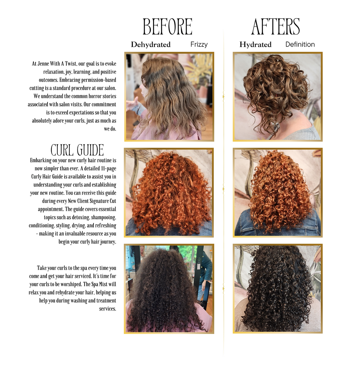 Before dehydrated frizzy, Afters hydrated defintion. At jenne with a twist, our goal is to evoke relaxation, joy, learning, and positive outcomes. Embracing permission-based cutting is a startard procdure at our salon. we understand the common hoor stories associate with salon visits. Our commitment is to exceed expectations so that you absolutely adore your curls, just as much as we do. Curl guideEmbarking on your new curly hair routine is now simpler than ever. A detailed 11-page Curly Hair Guide is available to assist you in understanding your curls and establishing your new routine. You can receive this guide during every New Client Signature Cut appointment. The guide covers essential topics such as detoxing, shampooing, conditioning, styling, drying, and refreshing – making it an invaluable resource as you begin your curly hair journey.Take your curls to the spa every time you come and get your hair serviced. It’s time for your curls to be worshiped. The Spa Mist will relax you a