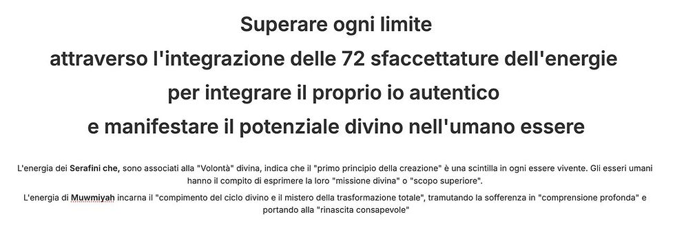 testo nero fondo bianco: Superare ogni limite attraverso l'integrazione delle 72 sfaccettature dell'energie per integrare il proprio io autentico e manifestare il potenziale divino nell'umano essere L'energia dei Serafini che, sono associati alla "Volontà" divina, indica che il "primo principio della creazione" è una scintilla in ogni essere vivente. Gli esseri umani hanno il compito di esprimere la loro "missione divina" o "scopo superiore". L'energia di Muwmiyah incarna il "compimento del ciclo divino e il mistero della trasformazione totale", tramutando la sofferenza in "comprensione profonda" e portando alla "rinascita consapevole"