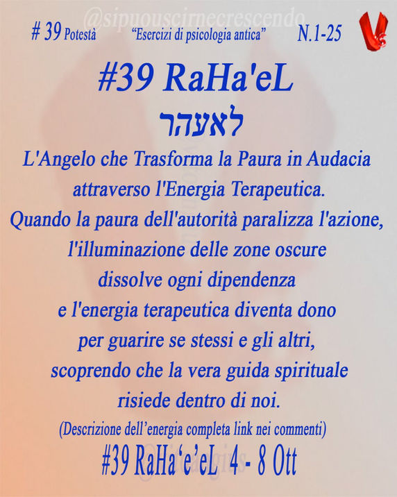 Scritta blu sfondo arancio chiaro, descrizione Potestà, Angelo 39 RaHa'eL 4-8 ottobre. :
L'Angelo che Trasforma la Paura in Audacia attraverso l'Energia Terapeutica.
Quando la paura dell'autorità paralizza l'azione, l'illuminazione delle zone oscure dissolve ogni dipendenza e l'energia terapeutica diventa dono per guarire se stessi e gli altri, scoprendo che la vera guida spirituale risiede dentro di noi