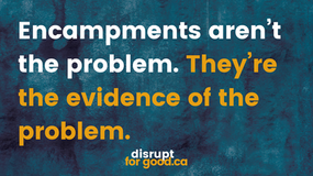 Blue/black wash background White text: Encampments aren't the problem. Orange text: They're the evidence of the problem disruptforgood.ca