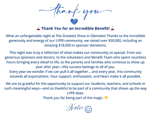 Benefit Thank You Letter
Thank you for an incredible Benefit! What an unforgettable night at The Greatest Show in Glenview! Thanks to the incredible generosity and energy of LYPR community, we raised over $50,000, including an amazing $18,000 in sponsor Donations. THis night was truly a reflection of what makes our community so special. From our generous sponsors and donors to the volunteers and Benefit Team who spent countless hours bringing every detail o life, to the parents and families who continue to show up year after year - this success belongs to all of you. Every year we wonder if we can pull it all together. . . and every year, this community exceeds all expectations. Your support, enthusiasm, and heart make it all possible. We are so grateful for the opportunity to support our students, teachers, and schools in such meaningful days - and so thankful to be a part of a community that shows up the way LYPR does. Thank you for being part of the Magic - Katie