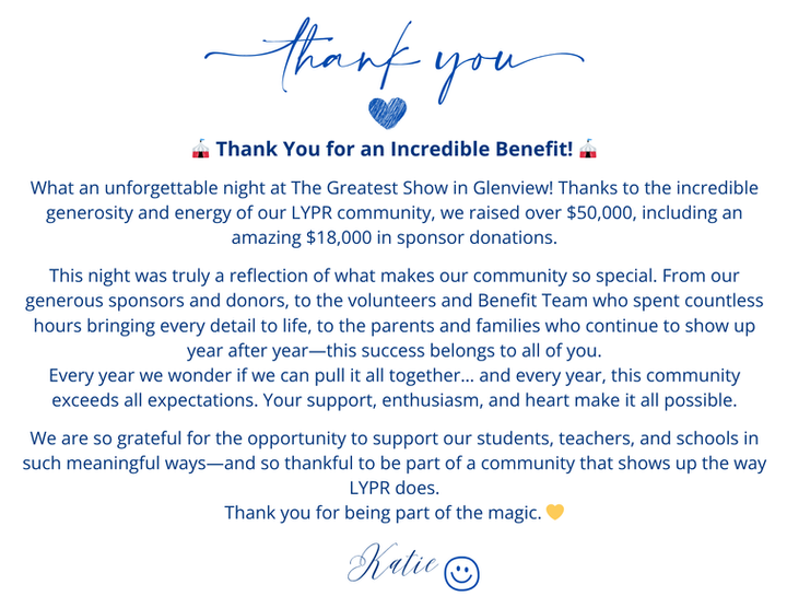 Benefit Thank You Letter
 Thank you for an incredible Benefit!  What an unforgettable night at The Greatest Show in Glenview!  Thanks to the incredible generosity and energy of LYPR community, we raised over $50,000, including an amazing $18,000 in sponsor Donations.   THis night was truly a reflection of what makes our community so special.  From our generous sponsors and donors to the volunteers and Benefit Team who spent countless hours bringing every detail o life, to the parents and families who continue to show up year after year - this success belongs to all of you.  Every year we wonder if we can pull it all together. . . and every year, this community exceeds all expectations.  Your support, enthusiasm, and heart make it all possible.  We are so grateful for the opportunity to support our students, teachers, and schools in such meaningful days - and so thankful to be a part of a community that shows up the way LYPR does.   Thank you for being part of the Magic - Katie