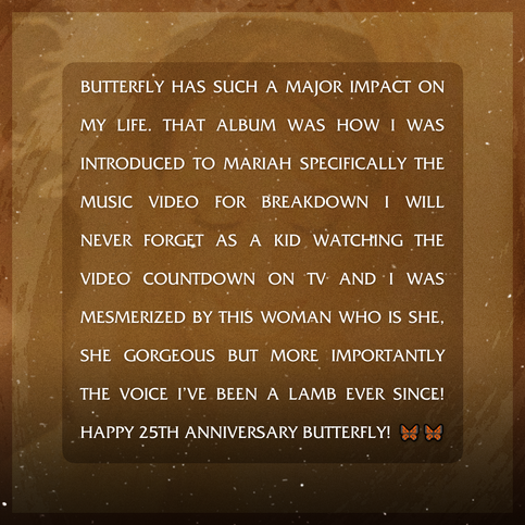 Butterfly has such a major impact on my life. That album was how I was introduced to Mariah specifically the music video for breakdown I will never forget as a kid watching the video countdown on tv and I was mesmerized by this woman who is she, she gorgeous but more importantly the voice I’ve been a lamb ever since! Happy 25th Anniversary Butterfly! 🦋🦋🦋
