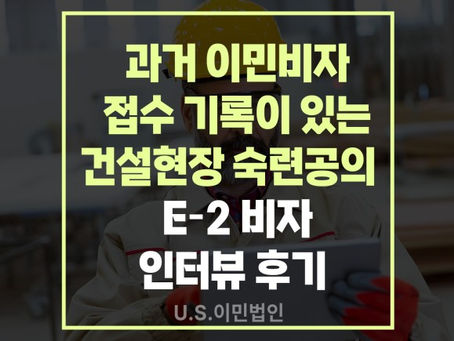 [US 이민법인] 과거 이민비자 접수 기록이 있는 건설현장 숙련공의  E-2 비자 인터뷰 후기