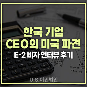 [US 이민법인] 미국비자 E-2 인터뷰 후기 / 한국 기업 CEO의 미국 파견