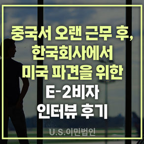 [US 이민법인] 미국비자 E-2 인터뷰 후기 / 중국서 오랜 근무 후, 한국 회사에서 미국 파견