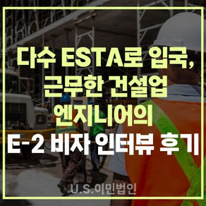 [US 이민법인] 다수 ESTA로 입국, 근무한 건설 엔지니어의 E-2 비자 인터뷰 후기