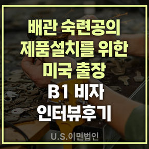 [US 이민법인] 미국 B1비자 인터뷰 후기 / 배관 숙련공의 제품 설치를 위한 미국 출장