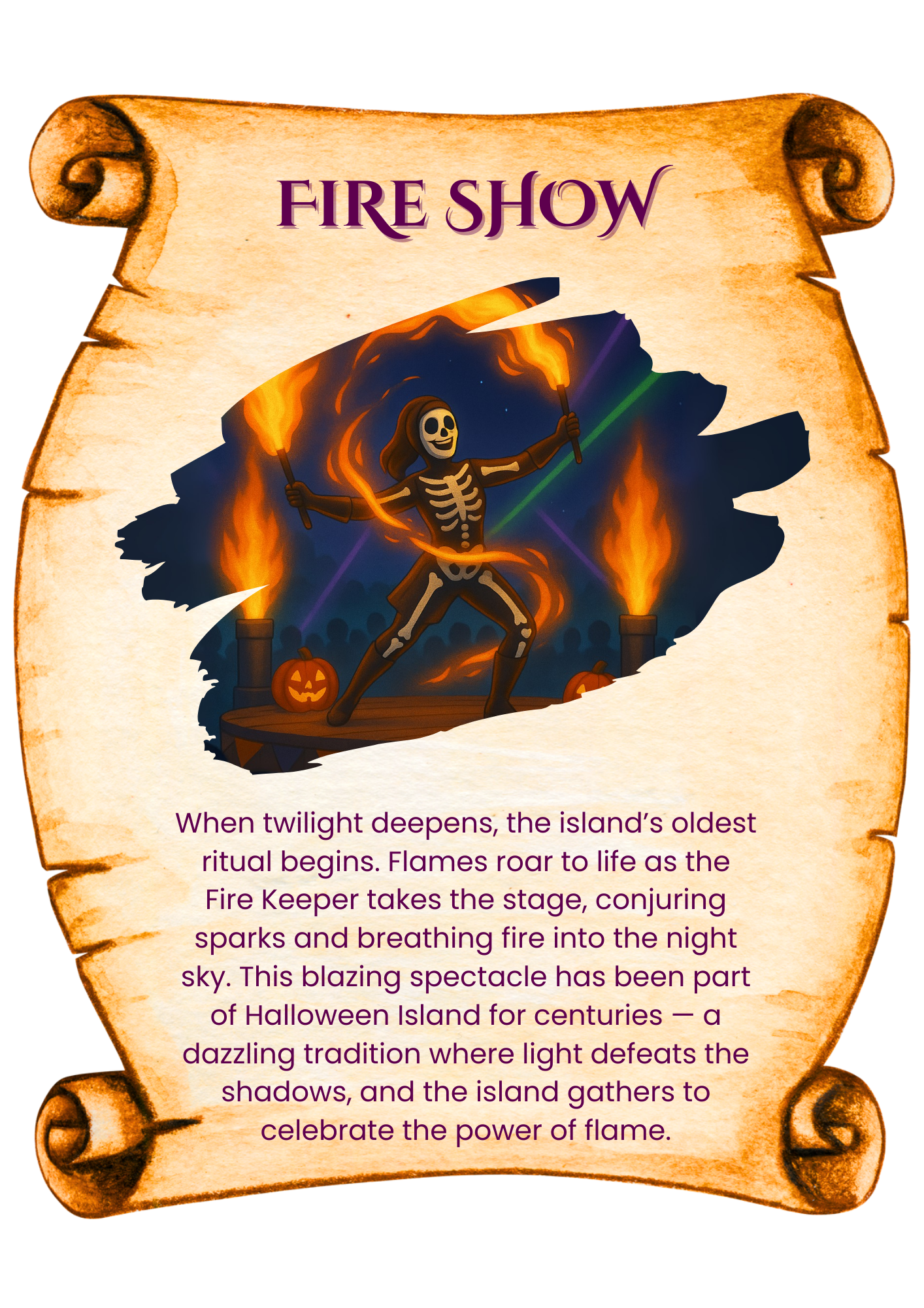 When twilight deepens, the island’s oldest ritual begins. Flames roar to life as the Fire Keeper takes the stage, conjuring sparks and breathing fire into the night sky. This blazing spectacle has been part of Halloween Island for centuries — a dazzling tradition where light defeats the shadows, and the island gathers to celebrate the power of flame.